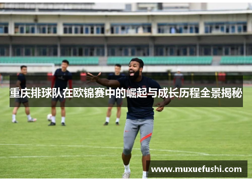 重庆排球队在欧锦赛中的崛起与成长历程全景揭秘