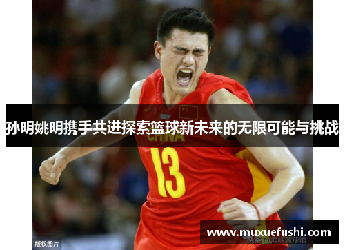 孙明姚明携手共进探索篮球新未来的无限可能与挑战