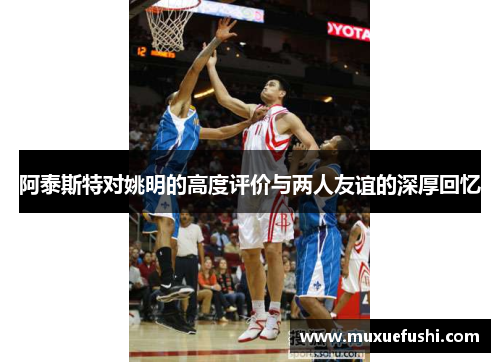 阿泰斯特对姚明的高度评价与两人友谊的深厚回忆