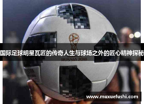 国际足球明星瓦匠的传奇人生与球场之外的匠心精神探秘