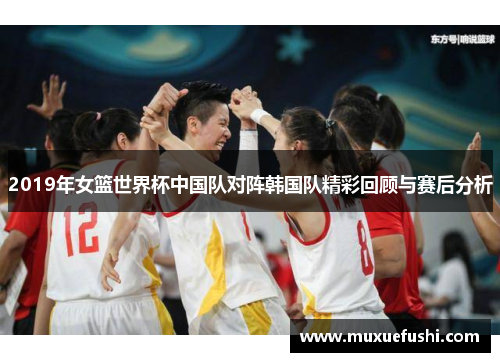 2019年女篮世界杯中国队对阵韩国队精彩回顾与赛后分析